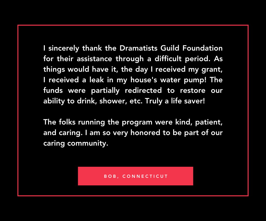 A quote from Bob in Connecticut, I sincerely thank the Dramatists Guild Foundation for their assistance through a difficult period. As things would have it, the day I received my grant, I received a leak in my house's water pump! The funds were partially redirected to restore our ability to drink, shower, etc. Truly a life saver! The folks running the program were kind, patient, and caring. I am so very honored to be part of our caring community